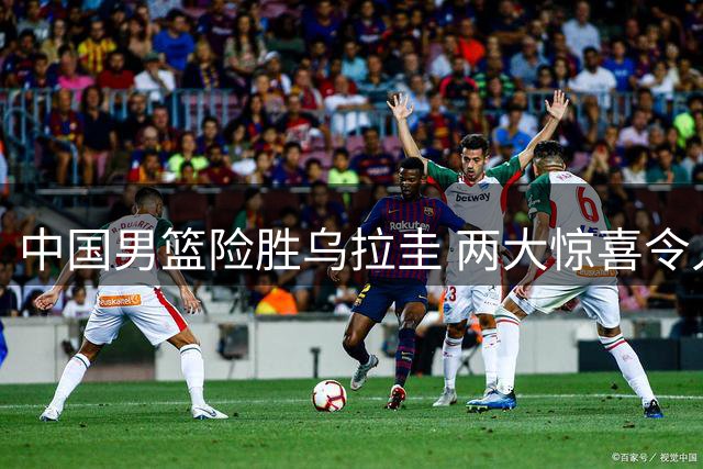中国男篮险胜乌拉圭 两大惊喜令人称奇