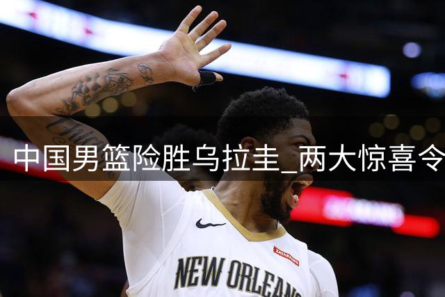 中国男篮险胜乌拉圭 两大惊喜令人称奇