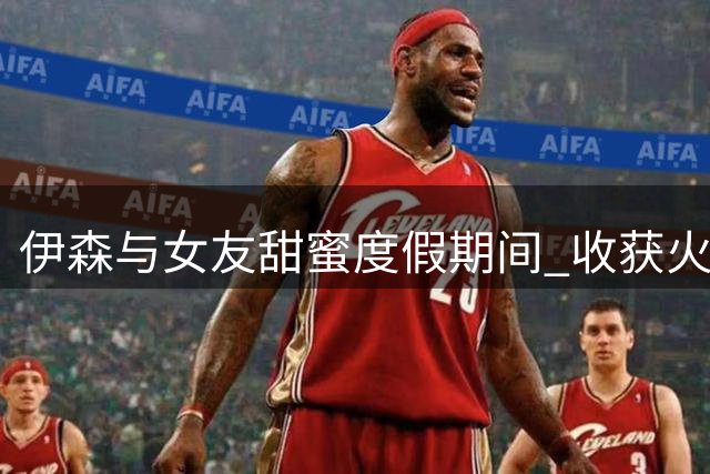 伊森与女友甜蜜度假期间 收获火箭5年8150万续约合同