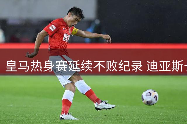 皇马热身赛延续不败纪录 迪亚斯长途奔袭建功