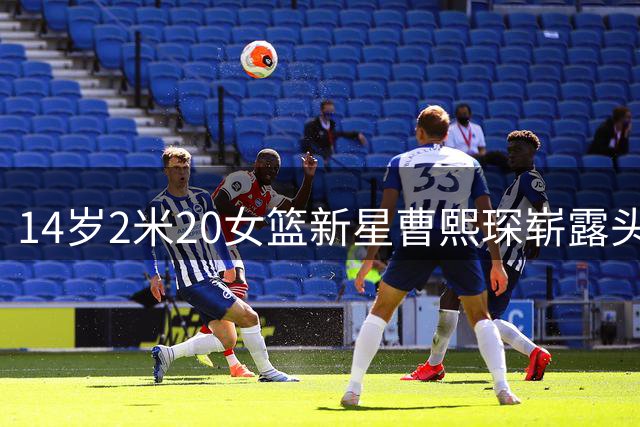 14岁2米20女篮新星曹熙琛崭露头角 父母均为职业篮球选手